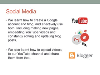 Social Media
• We learnt how to create a Google
account and blog, and effectively use
both. Including making new pages,
embedding YouTube videos and
constantly editing and updating blog
posts.
• We also learnt how to upload videos
to our YouTube channel and share
them from that.
 