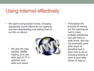 Using internet effectively
• We spent a long period of time, choosing
appropriate sound effects for our opening
and then downloading and adding them to
our film on iMovie.
• Throughout the
process of making
our film opening we
had to make
multiple slideshows
and add them to
slide share. We had
not previously used
slide share so
therefore had to
learn how to do so,
including looking at
other A level slide
shows to help us.
• We also the data
wesbite, BARB,
helping us to see
what type of TV is
watched most
often and where.
 
