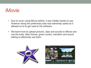 iMovie
• Due to never using iMovie before, it was initially harder to use.
However doing the preliminary task was extremely useful as it
allowed us to to get used to the software.
• We learnt how to upload pictures, clips and sounds to iMovie and
use the tools, titles frames, green screen, transition and sound
editing to effectively use them.
 