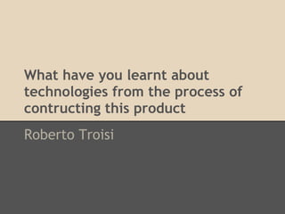 What have you learnt about
technologies from the process of
contructing this product
Roberto Troisi
 