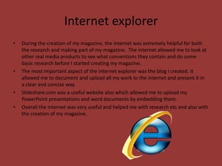 Internet explorer
•   During the creation of my magazine, the internet was extremely helpful for both
    the research and making part of my magazine. The internet allowed me to look at
    other real media products to see what conventions they contain and do some
    basic research before I started creating my magazine.
•   The most important aspect of the internet explorer was the blog I created. It
    allowed me to document and upload all my work to the internet and present it in
    a clear and concise way.
•   Slideshare.com was a useful website also which allowed me to upload my
    PowerPoint presentations and word documents by embedding them.
•   Overall the internet was very useful and helped me with research etc and also with
    the creation of my magazine.
 