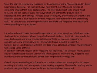 Since the start of creating my magazine my knowledge of using Photoshop and in design
has increased greatly. For example I now have learnt more than one method of
extracting images from their backgrounds. The filter and extract tool, magic wand
tool, and the pen tool are just a few ways which will extract the picture from its
background. One of the things I noticed since creating my preliminary task was that the
choice of colours is a lot better in my final magazine in comparison to the preliminary
task. The colours used are more professional and make the magazine look better and
more appealing to my audience.


I now know how to make fonts and images stand out more using inner shadows, outer
shadows, inner and outer glows, drop shadows and strokes. I feel that I have used a lot
more techniques and a more varied selection of fonts for my main magazine in
comparison to my preliminary task. For example I have included a subscribe
feature, quotes , and freebies which in this case was a CD album whereas my preliminary
task lacked some of these.
In addition to this the layout of my magazine has improved. The layout of my magazine
now uses techniques that are used in real life magazines. Therefore my magazine now
stands out more and clearly looks better than my preliminary magazine.

Overall my understanding of software's such as Photoshop and in design has increased
resulting in a better and more professional looking magazine. The standards of my media
products has gone higher as more efficient techniques have been used.
 