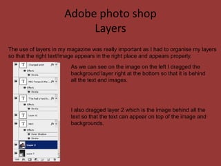Adobe photo shop
                           Layers
The use of layers in my magazine was really important as I had to organise my layers
so that the right text/image appears in the right place and appears properly.
                         As we can see on the image on the left I dragged the
                         background layer right at the bottom so that it is behind
                         all the text and images.




                         I also dragged layer 2 which is the image behind all the
                         text so that the text can appear on top of the image and
                         backgrounds.
 