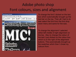 Adobe photo shop
Font colours, sizes and alignment
                To change the font I clicked on the text
                box which automatically brought up the
                text bar on the top. Then all I had to do
                was select the font from the font drop
                down menu and same for the size.


                To change the alignment I selected
                either left middle of right alignment on
                the top . Also to change the colour of
                the text I just clicked on the colour box
                which is on the right of the alignment
                buttons. This automatically brought up
                the swatches which then I chose my
                colours from.
 