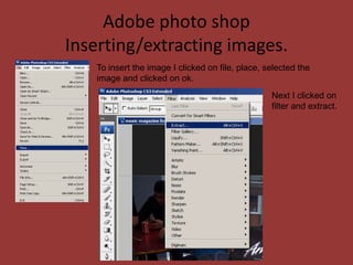 Adobe photo shop
Inserting/extracting images.
   To insert the image I clicked on file, place, selected the
   image and clicked on ok.
                                                  Next I clicked on
                                                  filter and extract.
 