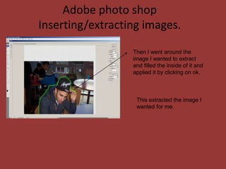 Adobe photo shop
Inserting/extracting images.

                  Then I went around the
                  image I wanted to extract
                  and filled the inside of it and
                  applied it by clicking on ok.



                   This extracted the image I
                   wanted for me.
 