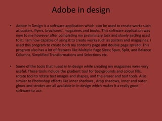 Adobe in design
•   Adobe In Design is a software application which can be used to create works such
    as posters, flyers, brochures', magazines and books. This software application was
    new to me however after completing my preliminary task and slowly getting used
    to it, I am now capable of using it to create works such as posters and magazines. I
    used this program to create both my contents page and double page spread. This
    program also has a lot of features like Multiple Page Sizes; Span, Split, and Balance
    Columns, Simplified Transformations and Selections etc.

•   Some of the tools that I used in In design while creating my magazines were very
    useful. These tools include the gradient tool for backgrounds and colour fills,
    rotate tool to rotate text images and shapes, and the eraser and text tools. Also
    similar to Photoshop effects like inner shadows , drop shadows, inner and outer
    glows and strokes are all available in in design which makes it a really good
    software to use.
 