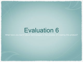 Evaluation 6What have you learnt about technologies in the process of creating this product?
 