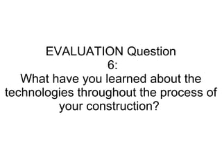 EVALUATION Question
6:
What have you learned about the
technologies throughout the process of
your construction?
 