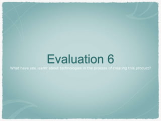 Evaluation 6What have you learnt about technologies in the process of creating this product?
 