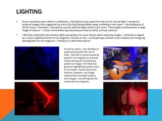 LIGHTING
• Since my photos were taken in a bedroom, I decided to stray away from the use of natural light: I wanted to
produce images that suggested my artist (Lily Eve) being hidden away, confiding in her room – the birthplace of
all her music. Therefore, I decided to use the artificial lights within Lily’s room. These lights could produce a large
range of colours – I chose red and blue (purely because they are bold, primary colours).
• I felt that using both red and blue lights would give me more choice when selecting images – certainly in regard
to a colour palette/scheme of my magazine. As well as this, I could perhaps achieve more creative and intriguing
photographs for my magazine – linking to its alternative genre.
As well as colour, I also decided on
experimenting with the use of
flash. I felt that a mixture would be
good for my magazine as it would
avoid a boring and monotonous
pattern of images. The flash was
great for highlighting specific areas
of my model – particularly facial
features. However, my images
without flash provided mystery
and intrigue – something that fits
nicely with my magazine.
 