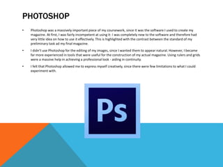 PHOTOSHOP
• Photoshop was a massively important piece of my coursework, since it was the software I used to create my
magazine. At first, I was fairly incompetent at using it: I was completely new to the software and therefore had
very little idea on how to use it effectively. This is highlighted with the contrast between the standard of my
preliminary task ad my final magazine.
• I didn’t use Photoshop for the editing of my images, since I wanted them to appear natural. However, I became
far more experienced in tools that were useful for the construction of my actual magazine. Using rulers and grids
were a massive help in achieving a professional look - aiding in continuity.
• I felt that Photoshop allowed me to express myself creatively, since there were few limitations to what I could
experiment with.
 