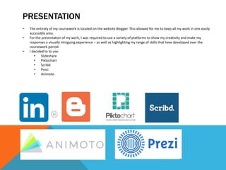 PRESENTATION
• The entirety of my coursework is located on the website Blogger. This allowed for me to keep all my work in one easily
accessible area.
• For the presentation of my work, I was required to use a variety of platforms to show my creativity and make my
responses a visually intriguing experience – as well as highlighting my range of skills that have developed over the
coursework period.
• I decided to to use:
• Slideshare
• Piktochart
• Scribd
• Prezi
• Animoto
 