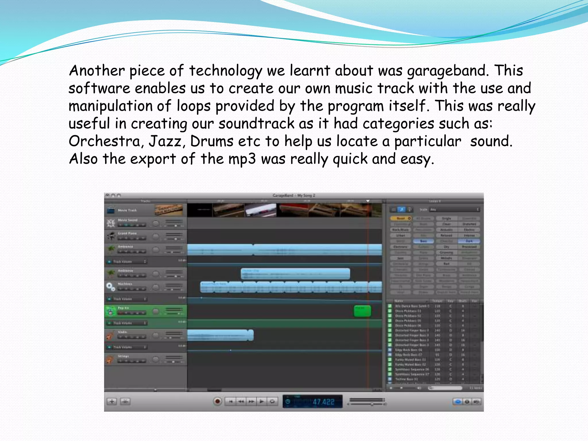 Another piece of technology we learnt about was garageband. This
software enables us to create our own music track with the use and
manipulation of loops provided by the program itself. This was really
useful in creating our soundtrack as it had categories such as:
Orchestra, Jazz, Drums etc to help us locate a particular sound.
Also the export of the mp3 was really quick and easy.
 