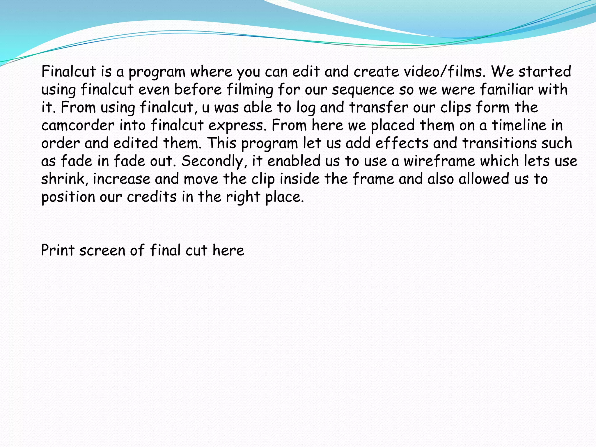 Finalcut is a program where you can edit and create video/films. We started
using finalcut even before filming for our sequence so we were familiar with
it. From using finalcut, u was able to log and transfer our clips form the
camcorder into finalcut express. From here we placed them on a timeline in
order and edited them. This program let us add effects and transitions such
as fade in fade out. Secondly, it enabled us to use a wireframe which lets use
shrink, increase and move the clip inside the frame and also allowed us to
position our credits in the right place.


Print screen of final cut here
 