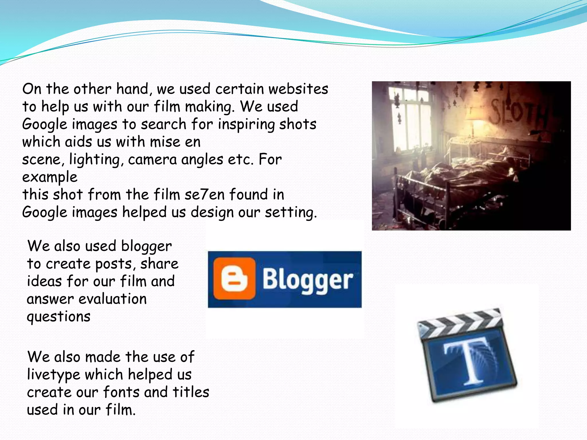 On the other hand, we used certain websites
to help us with our film making. We used
Google images to search for inspiring shots
which aids us with mise en
scene, lighting, camera angles etc. For
example
this shot from the film se7en found in
Google images helped us design our setting.

We also used blogger
to create posts, share
ideas for our film and
answer evaluation
questions

We also made the use of
livetype which helped us
create our fonts and titles
used in our film.
 