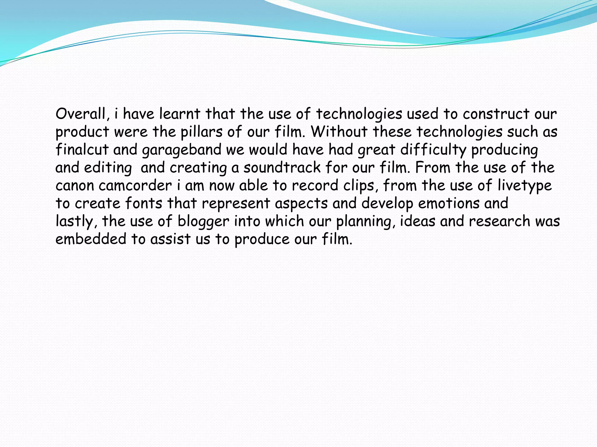 Overall, i have learnt that the use of technologies used to construct our
product were the pillars of our film. Without these technologies such as
finalcut and garageband we would have had great difficulty producing
and editing and creating a soundtrack for our film. From the use of the
canon camcorder i am now able to record clips, from the use of livetype
to create fonts that represent aspects and develop emotions and
lastly, the use of blogger into which our planning, ideas and research was
embedded to assist us to produce our film.
 