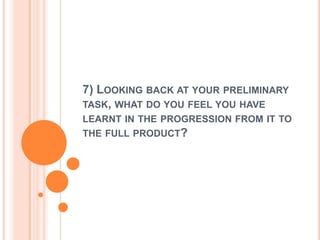 7) LOOKING BACK AT YOUR PRELIMINARY
TASK, WHAT DO YOU FEEL YOU HAVE
LEARNT IN THE PROGRESSION FROM IT TO
THE FULL PRODUCT?
 