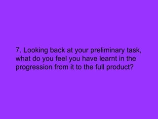 7. Looking back at your preliminary task,
what do you feel you have learnt in the
progression from it to the full product?
 