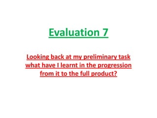 Evaluation 7
Looking back at my preliminary task
what have I learnt in the progression
    from it to the full product?
 