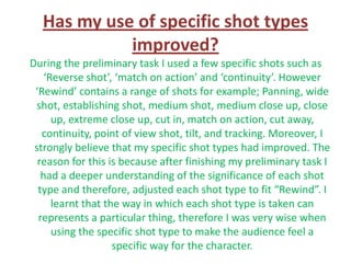 Has my use of specific shot types
            improved?
During the preliminary task I used a few specific shots such as
    ‘Reverse shot’, ‘match on action’ and ‘continuity’. However
 ‘Rewind’ contains a range of shots for example; Panning, wide
  shot, establishing shot, medium shot, medium close up, close
      up, extreme close up, cut in, match on action, cut away,
   continuity, point of view shot, tilt, and tracking. Moreover, I
 strongly believe that my specific shot types had improved. The
  reason for this is because after finishing my preliminary task I
   had a deeper understanding of the significance of each shot
  type and therefore, adjusted each shot type to fit “Rewind”. I
      learnt that the way in which each shot type is taken can
  represents a particular thing, therefore I was very wise when
      using the specific shot type to make the audience feel a
                    specific way for the character.
 