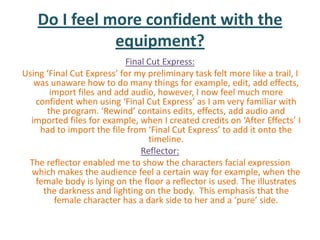 Do I feel more confident with the
               equipment?
                           Final Cut Express:
Using ‘Final Cut Express’ for my preliminary task felt more like a trail, I
   was unaware how to do many things for example, edit, add effects,
       import files and add audio, however, I now feel much more
   confident when using ‘Final Cut Express’ as I am very familiar with
      the program. ‘Rewind’ contains edits, effects, add audio and
  imported files for example, when I created credits on ‘After Effects’ I
    had to import the file from ‘Final Cut Express’ to add it onto the
                                 timeline.
                               Reflector:
 The reflector enabled me to show the characters facial expression
  which makes the audience feel a certain way for example, when the
   female body is lying on the floor a reflector is used. The illustrates
     the darkness and lighting on the body. This emphasis that the
        female character has a dark side to her and a ‘pure’ side.
 