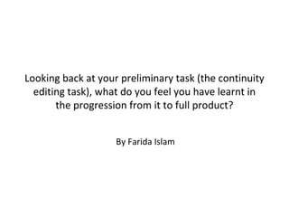 Looking back at your preliminary task (the continuity
  editing task), what do you feel you have learnt in
       the progression from it to full product?


                    By Farida Islam
 