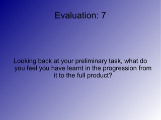 Evaluation: 7




Looking back at your preliminary task, what do
you feel you have learnt in the progression from
              it to the full product?
 
