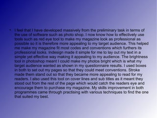 
    I feel that I have developed massively from the preliminary task in terms of
    the use of software such as photo shop. I now know how to effectively use
    tools such as red eye tool to make my magazine look as professional as
    possible so it is therefore more appealing to my target audience. This helped
    me make my magazine fit most codes and conventions which furthers its
    professional looks. Indesign made it simple for me to lay out my text in a
    simple yet effective way making it appealing to my audience. The brightness
    tool in photoshop meant I could make my photos bright which is what my
    target audience wanted as shown in my questionnaire results. I used boxes
    in both to set out my pages so that they could meet conventions. Stroke
    made them stand out so that they became more appealing to read for my
    readers. I also used this tool on cover lines and sub titles as it meant they
    stood out from the rest of the page which would catch the readers eye and
    encourage them to purchase my magazine. My skills improvement in both
    programmes came through practising with various techniques to find the one
    that suited my best.
 