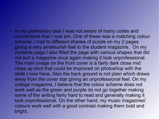 
    In my preliminary task I was not aware of many codes and
    conventions that I now am. One of these was a matching colour
    scheme. I had to different shades of purple on my 2 pages
    giving a very amateurish feel to the student magazine. On my
    contents page I also filled the page with various shapes that did
    not suit a magazine once again making it look unprofessional.
    The main image on the front cover is a fairly dark close mid
    close up shot that could be improved on photoshop with the
    skills I now have. Also the back ground is not plain which draws
    away from the cover star giving an unprofessional feel. On my
    college magazine, I believe that the colour scheme does not
    work well as the green and purple do not go together making
    some of the writing fairly hard to read and generally making it
    look unprofessional. On the other hand, my music magazines'
    colours work well with a good contrast making them bold and
    bright.
 