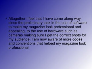 
    Altogether I feel that I have come along way
    since the preliminary task in the use of software
    to make my magazine look professional and
    appealing, to the use of hardware such as
    cameras making sure I get the correct shots for
    my audience. I am now aware of more codes
    and conventions that helped my magazine look
    professional.
 
