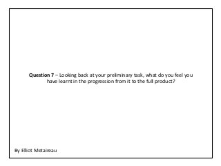 Question 7 – Looking back at your preliminary task, what do you feel you
             have learnt in the progression from it to the full product?




By Elliot Metaireau
 