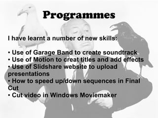 Programmes
I have learnt a number of new skills:
● Use of Garage Band to create soundtrack
● Use of Motion to creat titles and add effects
● Use of Slidshare website to upload
presentations
● How to speed up/down sequences in Final
Cut
● Cut video in Windows Moviemaker
 