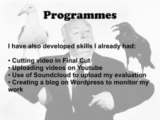 Programmes
I have also developed skills I already had:
● Cutting video in Final Cut
● Uploading videos on Youtube
● Use of Soundcloud to upload my evaluation
● Creating a blog on Wordpress to monitor my
work
 