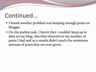 Continued...
 I found another problem was keeping enough posts on

blogger.
 On the prelim task, I learnt that i couldn’t keep up to
date on my blog, this then showed on my number of
posts I had and as a results didn’t reach the minimum
amount of posts that we were given.

 