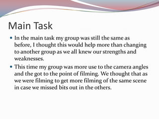 Main Task
 In the main task my group was still the same as

before, I thought this would help more than changing
to another group as we all knew our strengths and
weaknesses.
 This time my group was more use to the camera angles
and the got to the point of filming. We thought that as
we were filming to get more filming of the same scene
in case we missed bits out in the others.

 