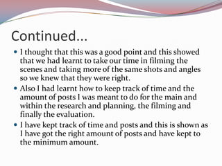 Continued...
 I thought that this was a good point and this showed

that we had learnt to take our time in filming the
scenes and taking more of the same shots and angles
so we knew that they were right.
 Also I had learnt how to keep track of time and the
amount of posts I was meant to do for the main and
within the research and planning, the filming and
finally the evaluation.
 I have kept track of time and posts and this is shown as
I have got the right amount of posts and have kept to
the minimum amount.

 