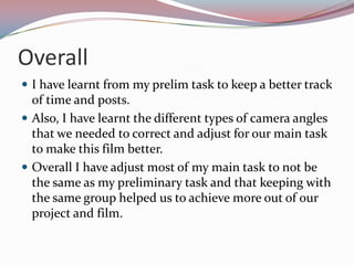 Overall
 I have learnt from my prelim task to keep a better track

of time and posts.
 Also, I have learnt the different types of camera angles
that we needed to correct and adjust for our main task
to make this film better.
 Overall I have adjust most of my main task to not be
the same as my preliminary task and that keeping with
the same group helped us to achieve more out of our
project and film.

 