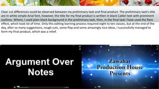 Clear cut differences could be observed between my preliminary task and final product. The preliminary task’s title
are in white simple Arial font, however, the title for my final product is written in black Calibri text with prominent
outlines. Where, I used plain black background in the preliminary task, then, in the final task I have used the flare
effect, which took lot of time. Only this editing learning process required eight to ten classes, but at the end of the
day, after so many suggestions, rough cuts, some flop and some amazingly nice ideas, I successfully managed to
form my final product, which was a relief.
 