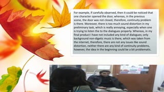 For example, if carefully observed, then it could be noticed that
one character opened the door, whereas, in the previous
scene, the door was not closed, therefore, continuity problem
is there. Moreover, there is too much sound distortion in my
preliminary task, which is really annoying, especially when one
is trying to listen the to the dialogues properly. Whereas, in my
final product I have not included any kind of dialogues; only
background non-digetic music is there, which was taken from
the internet, therefore, there are not any issues like sound
distortion, neither there are any kind of continuity problems,
however, the idea in the beginning could be a bit problematic.
 