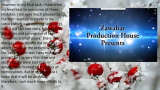 Subtitle
However, in my final task, I have tried
my level best to overcome all these
mistakes. I am very much pleased by
the feel I wanted to create in my
video (which is an opening sequence),
that it is a sad love story, following all
the codes and convention of the
“romantic drama” genre. There are
many reasons behind the mistakes
which I made in the preliminary task;
the basic reason was I was making a
project for the very first time and
secondly, we were told that it
wouldn’t be marked on the basis of
technicalities. But in my final task I
knew that it will be analysed,
therefore, I put much more efforts in
it.
 