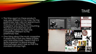 TIME
• The time spent on these products
was very different in my case. For the
preliminary task I did not spend much
time on it at all but the music
magazine was quite time consuming.
The amount of sketches and
planning I did for this task was
completely different to the
preliminary task.
• One thing about the music magazine
in particular is that you need to plan
your time effectively. I learnt that is it
quite important to leave enough
time between each task so that the
standard still stays high.
 