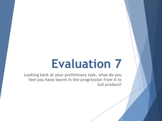 Evaluation 7
Looking back at your preliminary task, what do you
feel you have learnt in the progression from it to
full product?
 