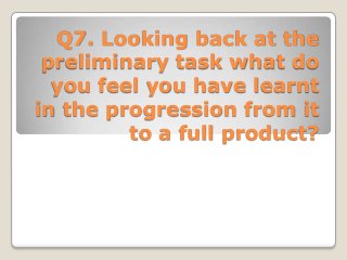 Q7. Looking back at the
preliminary task what do
you feel you have learnt
in the progression from it
to a full product?
 