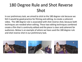 180 Degree Rule and Shot Reverse
Shot
In our preliminary task, we aimed to stick to the 180 degree rule because we
felt it would be good practice for filming and editing, to create a coherent
video. The 180 degree rule is associated with shot reverse shot, because both
techniques are needed when editing. These two editing techniques combined
create a film that is continuity edited and the piece is clear and coherent for
audiences. Below is an example of where we have used the 180 degree rule
and shot reverse shot in our preliminary task.
 