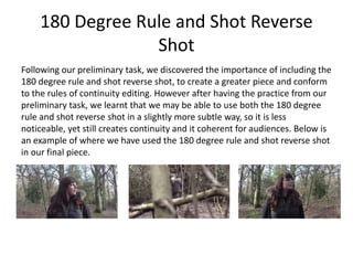 180 Degree Rule and Shot Reverse
Shot
Following our preliminary task, we discovered the importance of including the
180 degree rule and shot reverse shot, to create a greater piece and conform
to the rules of continuity editing. However after having the practice from our
preliminary task, we learnt that we may be able to use both the 180 degree
rule and shot reverse shot in a slightly more subtle way, so it is less
noticeable, yet still creates continuity and it coherent for audiences. Below is
an example of where we have used the 180 degree rule and shot reverse shot
in our final piece.
 