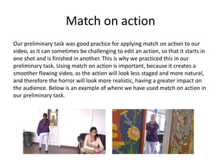 Match on action
Our preliminary task was good practice for applying match on action to our
video, as it can sometimes be challenging to edit an action, so that it starts in
one shot and is finished in another. This is why we practiced this in our
preliminary task. Using match on action is important, because it creates a
smoother flowing video, as the action will look less staged and more natural,
and therefore the horror will look more realistic, having a greater impact on
the audience. Below is an example of where we have used match on action in
our preliminary task.
 