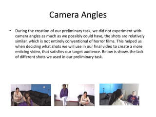 Camera Angles
• During the creation of our preliminary task, we did not experiment with
camera angles as much as we possibly could have, the shots are relatively
similar, which is not entirely conventional of horror films. This helped us
when deciding what shots we will use in our final video to create a more
enticing video, that satisfies our target audience. Below is shows the lack
of different shots we used in our preliminary task.
 