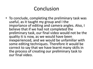 Conclusion
• To conclude, completing the preliminary task was
useful, as it taught my group and I the
importance of editing and camera angles. Also, I
believe that if we had not completed the
preliminary task, our final video would not be the
quality it is now, as we would have been
inexperienced, and we would be unfamiliar with
some editing techniques. Therefore it would be
correct to say that we have learnt many skills in
the process of creating our preliminary task to
our final video.
 