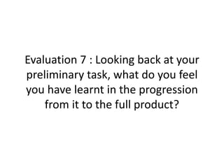 Evaluation 7 : Looking back at your
preliminary task, what do you feel
you have learnt in the progression
from it to the full product?
 